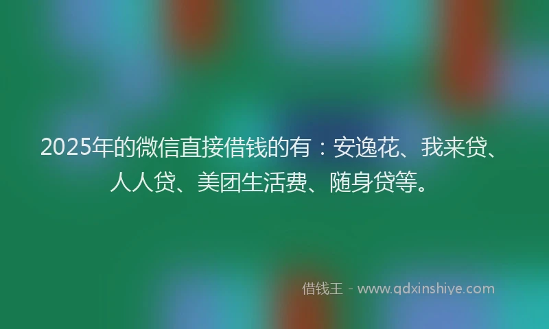2025年的微信直接借钱的有：安逸花、我来贷、人人贷、美团生活费、随身贷等。