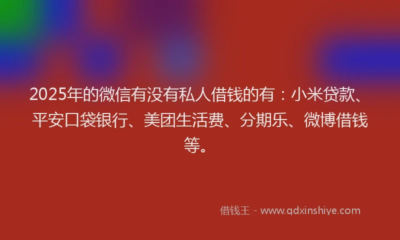 2025年的微信有没有私人借钱的有：小米贷款、平安口袋银行、美团生活费、分期乐、微博借钱等。