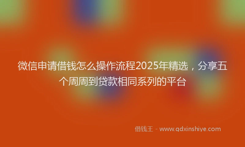 微信申请借钱怎么操作流程2025年精选，分享五个周周到贷款相同系列的平台