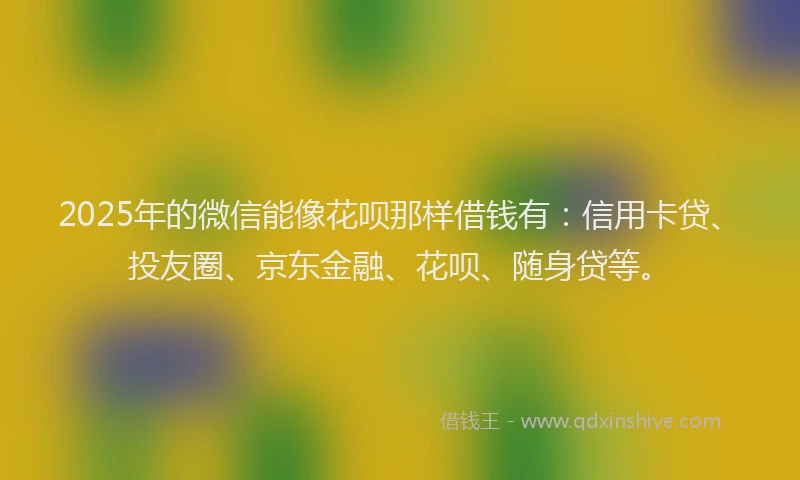 2025年的微信能像花呗那样借钱有：信用卡贷、投友圈、京东金融、花呗、随身贷等。