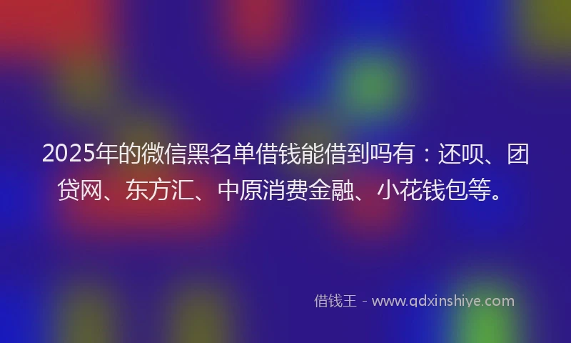 2025年的微信黑名单借钱能借到吗有：还呗、团贷网、东方汇、中原消费金融、小花钱包等。