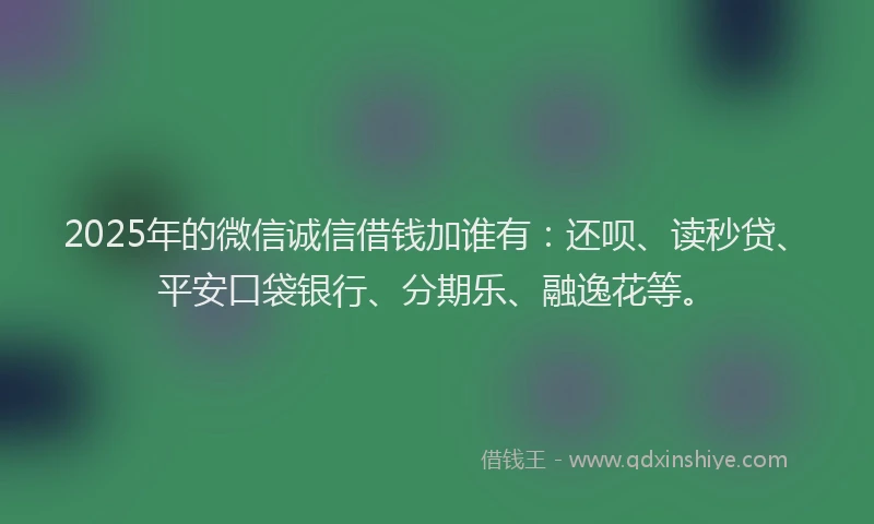 2025年的微信诚信借钱加谁有：还呗、读秒贷、平安口袋银行、分期乐、融逸花等。
