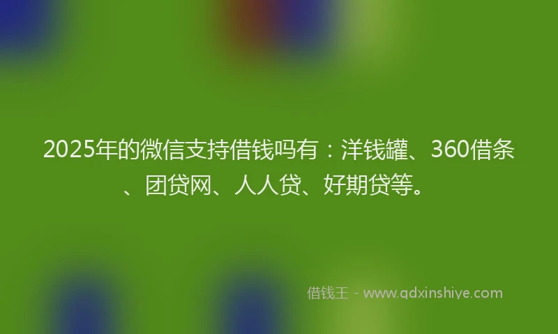 2025年的微信支持借钱吗有：洋钱罐、360借条、团贷网、人人贷、好期贷等。