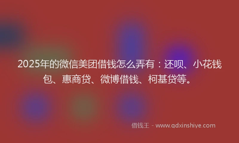 2025年的微信美团借钱怎么弄有：还呗、小花钱包、惠商贷、微博借钱、柯基贷等。