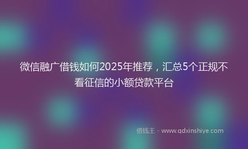 微信融广借钱如何2025年推荐，汇总5个正规不看征信的小额贷款平台