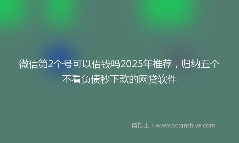 微信第2个号可以借钱吗2025年推荐，归纳五个不看负债秒下款的网贷软件