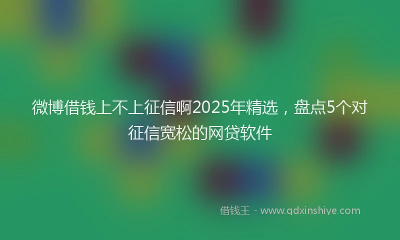 微博借钱上不上征信啊2025年精选，盘点5个对征信宽松的网贷软件