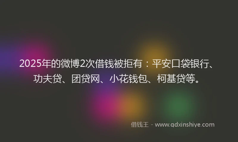 2025年的微博2次借钱被拒有：平安口袋银行、功夫贷、团贷网、小花钱包、柯基贷等。