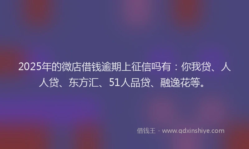 2025年的微店借钱逾期上征信吗有：你我贷、人人贷、东方汇、51人品贷、融逸花等。