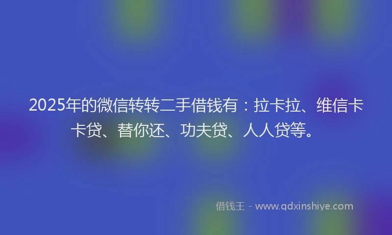 2025年的微信转转二手借钱有：拉卡拉、维信卡卡贷、替你还、功夫贷、人人贷等。