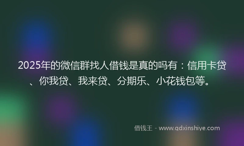 2025年的微信群找人借钱是真的吗有：信用卡贷、你我贷、我来贷、分期乐、小花钱包等。