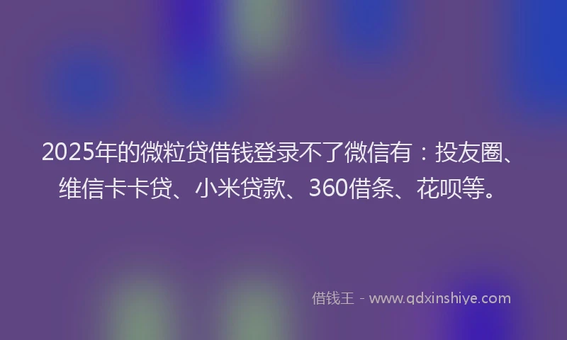 2025年的微粒贷借钱登录不了微信有：投友圈、维信卡卡贷、小米贷款、360借条、花呗等。