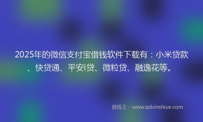2025年的微信支付宝借钱软件下载有：小米贷款、快贷通、平安i贷、微粒贷、融逸花等。