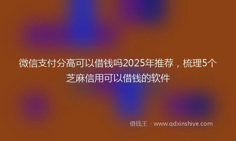 微信支付分高可以借钱吗2025年推荐，梳理5个芝麻信用可以借钱的软件
