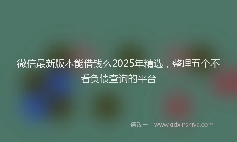 微信最新版本能借钱么2025年精选，整理五个不看负债查询的平台