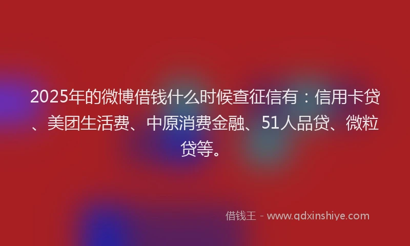2025年的微博借钱什么时候查征信有：信用卡贷、美团生活费、中原消费金融、51人品贷、微粒贷等。