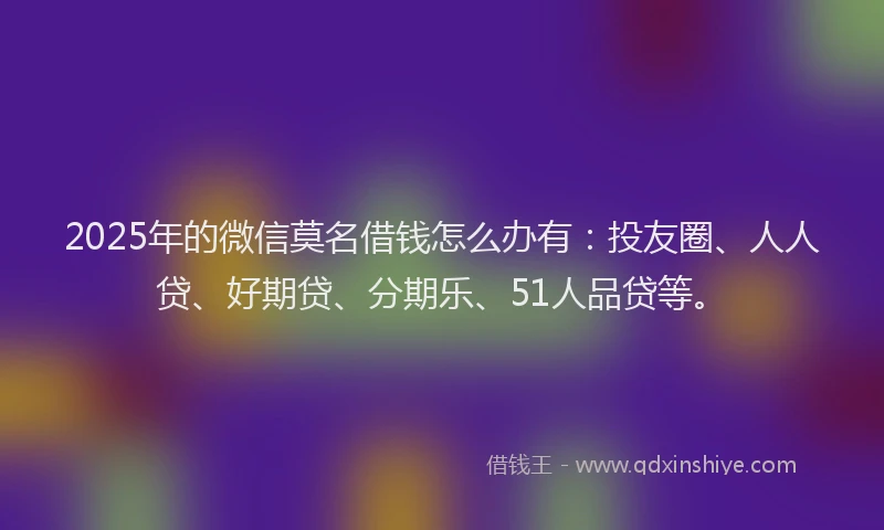 2025年的微信莫名借钱怎么办有：投友圈、人人贷、好期贷、分期乐、51人品贷等。