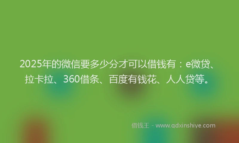 2025年的微信要多少分才可以借钱有：e微贷、拉卡拉、360借条、百度有钱花、人人贷等。