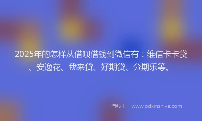 2025年的怎样从借呗借钱到微信有：维信卡卡贷、安逸花、我来贷、好期贷、分期乐等。