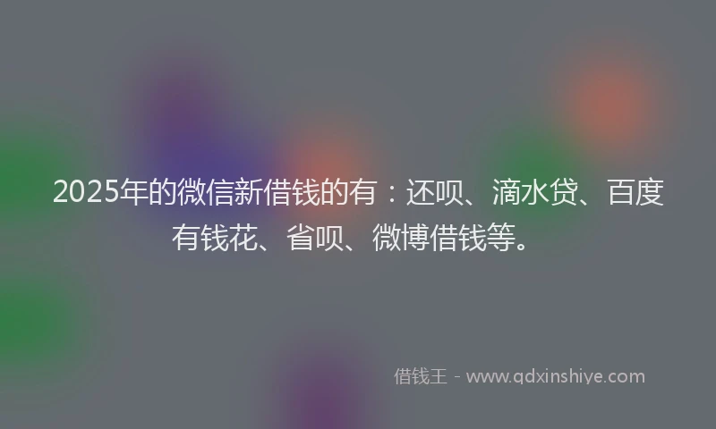 2025年的微信新借钱的有：还呗、滴水贷、百度有钱花、省呗、微博借钱等。