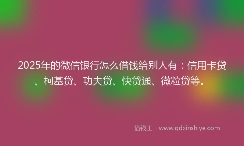 2025年的微信银行怎么借钱给别人有：信用卡贷、柯基贷、功夫贷、快贷通、微粒贷等。