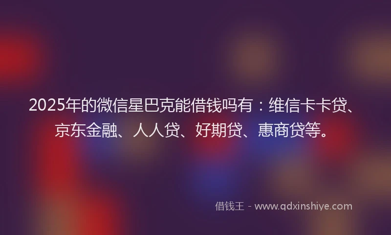 2025年的微信星巴克能借钱吗有：维信卡卡贷、京东金融、人人贷、好期贷、惠商贷等。