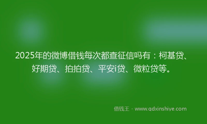 2025年的微博借钱每次都查征信吗有：柯基贷、好期贷、拍拍贷、平安i贷、微粒贷等。