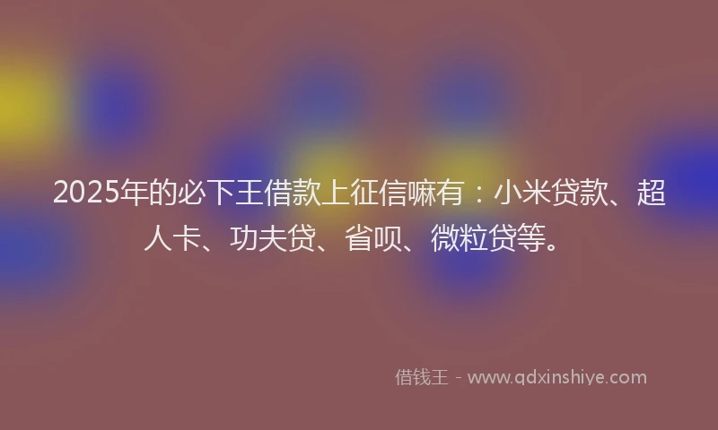 2025年的必下王借款上征信嘛有：小米贷款、超人卡、功夫贷、省呗、微粒贷等。