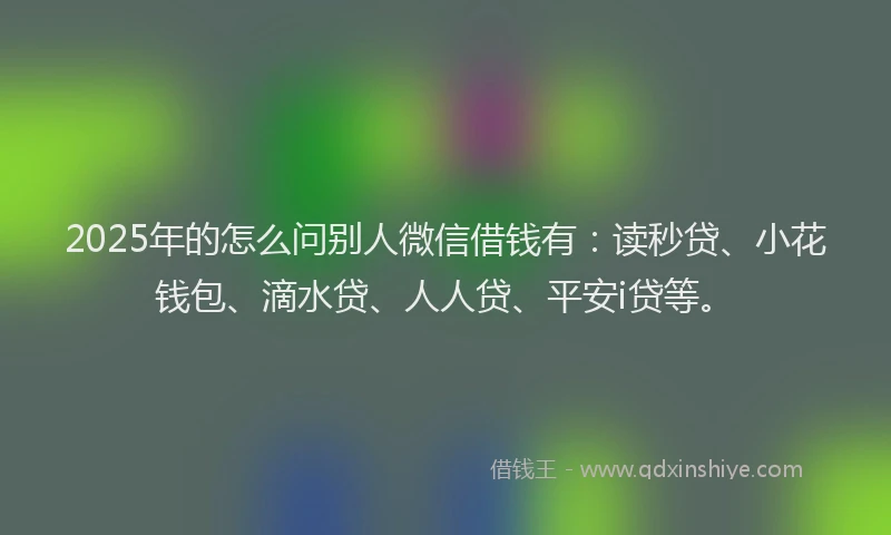 2025年的怎么问别人微信借钱有：读秒贷、小花钱包、滴水贷、人人贷、平安i贷等。
