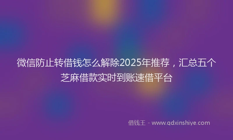 微信防止转借钱怎么解除2025年推荐，汇总五个芝麻借款实时到账速借平台
