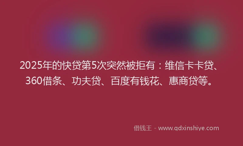 2025年的快贷第5次突然被拒有：维信卡卡贷、360借条、功夫贷、百度有钱花、惠商贷等。