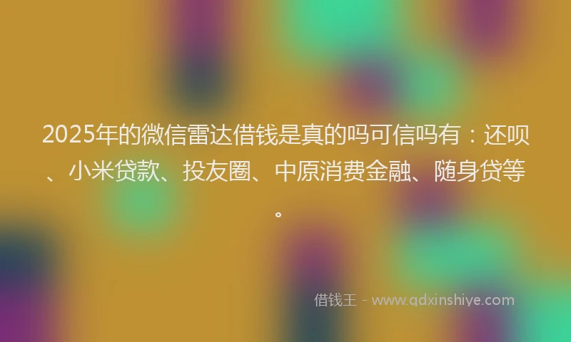 2025年的微信雷达借钱是真的吗可信吗有：还呗、小米贷款、投友圈、中原消费金融、随身贷等。
