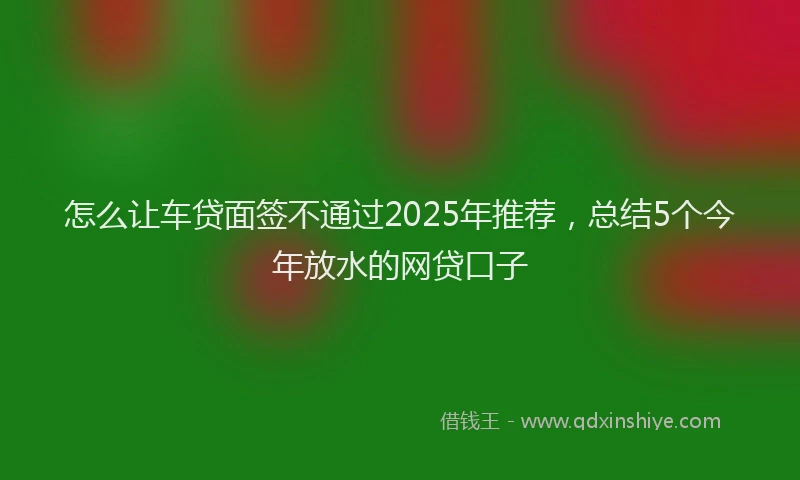 怎么让车贷面签不通过2025年推荐，总结5个今年放水的网贷口子