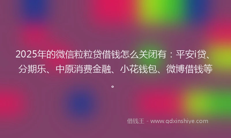 2025年的微信粒粒贷借钱怎么关闭有：平安i贷、分期乐、中原消费金融、小花钱包、微博借钱等。
