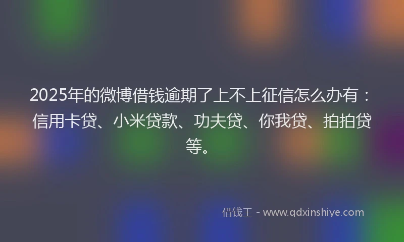 2025年的微博借钱逾期了上不上征信怎么办有：信用卡贷、小米贷款、功夫贷、你我贷、拍拍贷等。