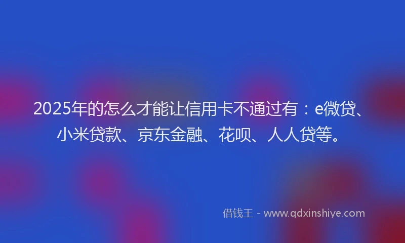 2025年的怎么才能让信用卡不通过有：e微贷、小米贷款、京东金融、花呗、人人贷等。
