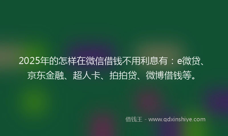 2025年的怎样在微信借钱不用利息有：e微贷、京东金融、超人卡、拍拍贷、微博借钱等。