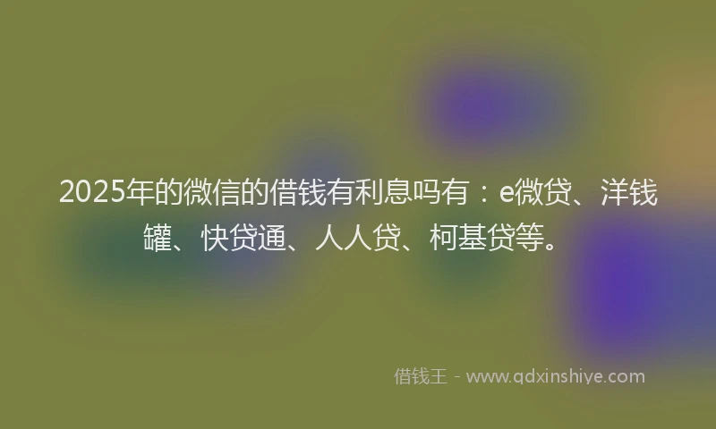 2025年的微信的借钱有利息吗有：e微贷、洋钱罐、快贷通、人人贷、柯基贷等。