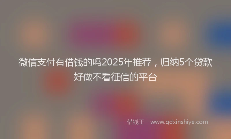 微信支付有借钱的吗2025年推荐，归纳5个贷款好做不看征信的平台