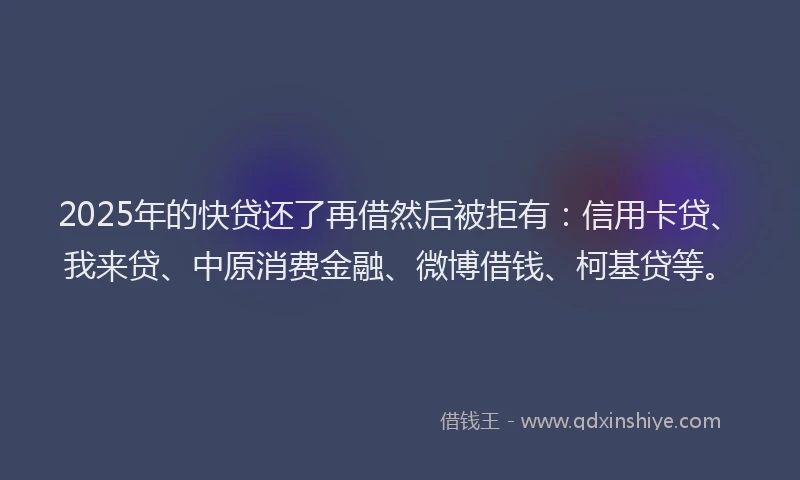 2025年的快贷还了再借然后被拒有：信用卡贷、我来贷、中原消费金融、微博借钱、柯基贷等。