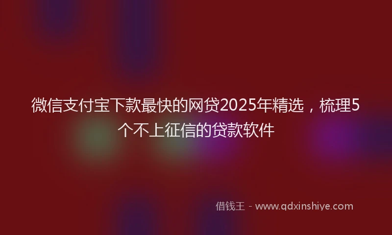 微信支付宝下款最快的网贷2025年精选，梳理5个不上征信的贷款软件