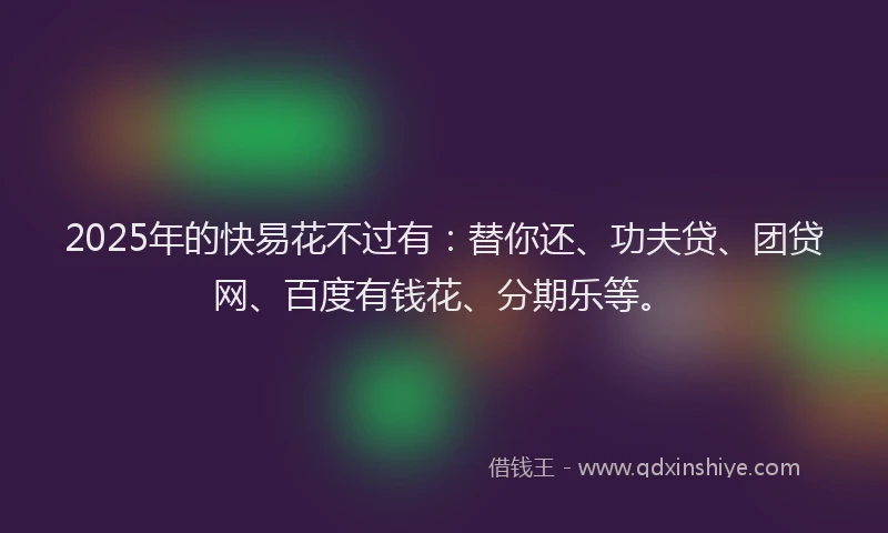 2025年的快易花不过有：替你还、功夫贷、团贷网、百度有钱花、分期乐等。