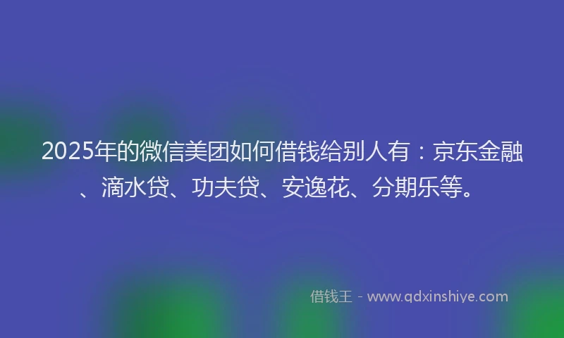 2025年的微信美团如何借钱给别人有：京东金融、滴水贷、功夫贷、安逸花、分期乐等。