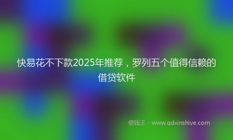 快易花不下款2025年推荐，罗列五个值得信赖的借贷软件