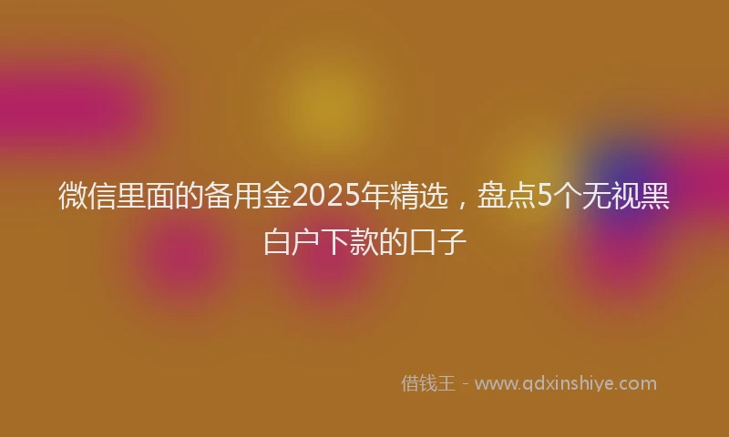 微信里面的备用金2025年精选，盘点5个无视黑白户下款的口子