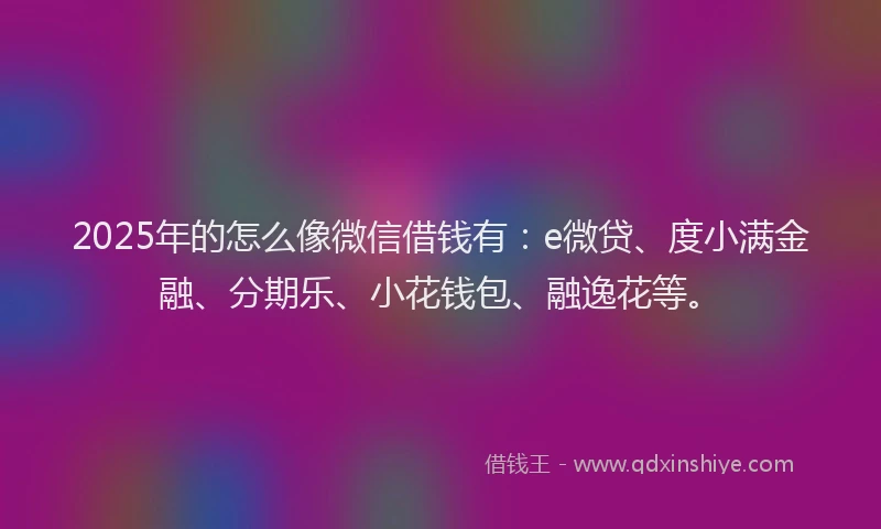 2025年的怎么像微信借钱有：e微贷、度小满金融、分期乐、小花钱包、融逸花等。