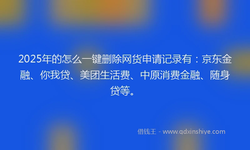2025年的怎么一键删除网货申请记录有：京东金融、你我贷、美团生活费、中原消费金融、随身贷等。