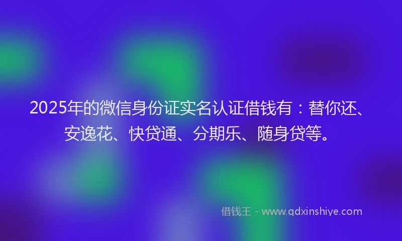 2025年的微信身份证实名认证借钱有：替你还、安逸花、快贷通、分期乐、随身贷等。