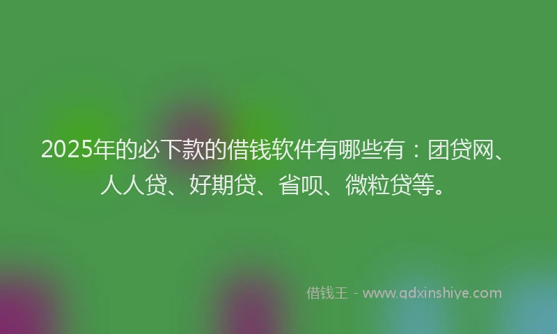 2025年的必下款的借钱软件有哪些有：团贷网、人人贷、好期贷、省呗、微粒贷等。