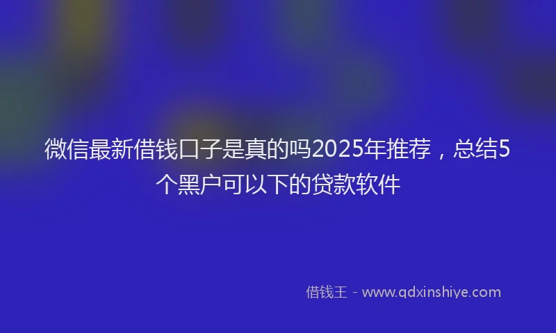 微信最新借钱口子是真的吗2025年推荐，总结5个黑户可以下的贷款软件